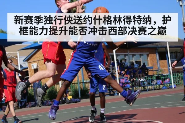 新赛季独行侠送约什格林得特纳，护框能力提升能否冲击西部决赛之巅